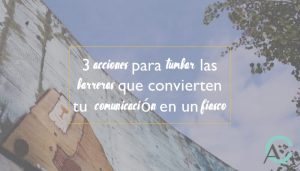 3 acciones para tumbar las barreras que convierten tu comunicación en un fiasco
